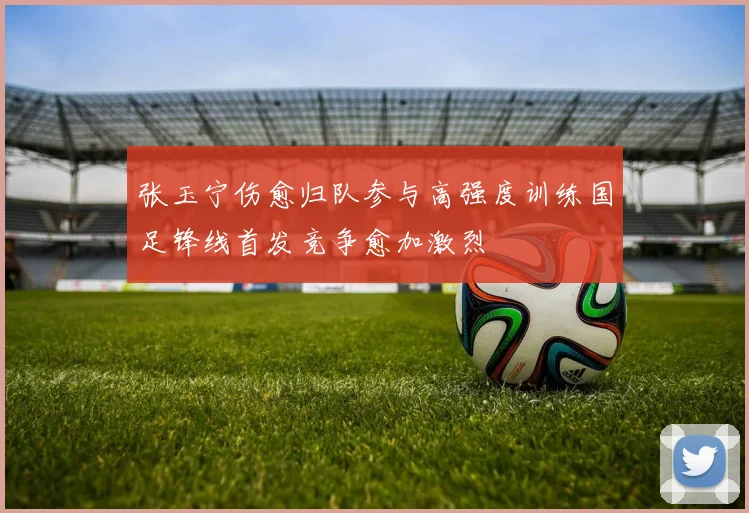 张玉宁伤愈归队参与高强度训练国足锋线首发竞争愈加激烈